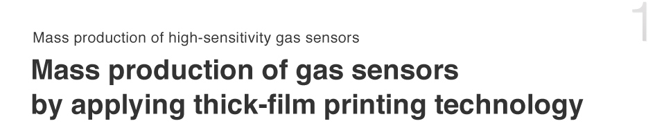 Mass production of high-sensitivity gas sensors
Mass production of gas sensors by applying thick-film printing technology
Contributing to safety and security through gas sensors - Figaro’s theme since its establishment.  