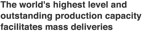 The world's highest level and outstanding production capacity facilitates mass deliveries