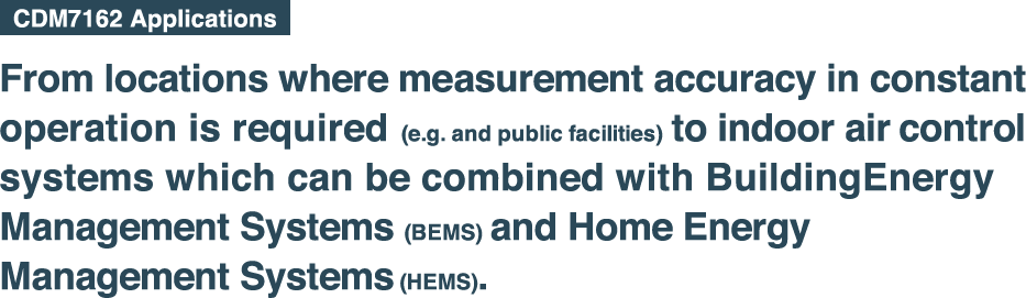 From locations where measurement accuracy in constant 
    operation is required (e.g. and public facilities) to indoor 
    air control systems which can be combined with Building
    Energy Management Systems (BEMS) and Home Energy 
    Management Systems (HEMS). 