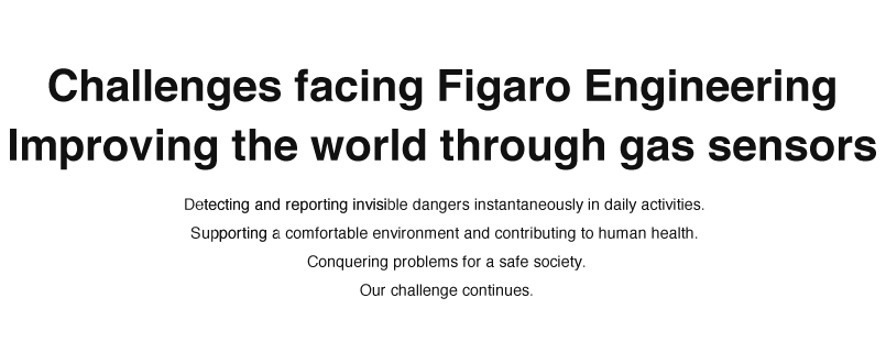 

Challenges facing Figaro Engineering
Improving the world through gas sensors
  * Detecting and reporting invisible dangers instantaneously in daily activities. 
  * Supporting a comfortable environment and contributing to human health. 
  * Conquering problems for a safe society. 
Our challenge continues.
